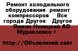 Ремонт холодильного оборудования, ремонт компрессоров. - Все города Другое » Другое   . Ямало-Ненецкий АО,Муравленко г.